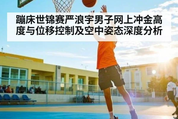 蹦床世锦赛严浪宇男子网上冲金高度与位移控制及空中姿态深度分析